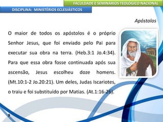FACULDADE E SEMINÁRIOS TEOLÓGICO NACIONAL
DISCIPLINA: MINISTÉRIOS ECLESIÁSTICOS
O maior de todos os apóstolos é o próprio
Senhor Jesus, que foi enviado pelo Pai para
executar sua obra na terra. (Heb.3:1 Jo.4:34).
Para que essa obra fosse continuada após sua
ascensão, Jesus escolheu doze homens.
(Mt.10:1-2 Jo.20:21). Um deles, Judas Iscariotes,
o traiu e foi substituído por Matias. (At.1:16-26).
9
Apóstolos
 
