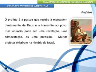 FACULDADE E SEMINÁRIOS TEOLÓGICO NACIONAL
DISCIPLINA: MINISTÉRIOS ECLESIÁSTICOS
O profeta é a pessoa que recebe a mensagem
diretamente de Deus e a transmite ao povo.
Esse anúncio pode ser uma revelação, uma
admoestação, ou uma predição. Muitos
profetas existiram na história de Israel.
12
Profetas
 