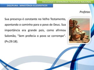 FACULDADE E SEMINÁRIOS TEOLÓGICO NACIONAL
DISCIPLINA: MINISTÉRIOS ECLESIÁSTICOS
Sua presença é constante no Velho Testamento,
apontando o caminho para o povo de Deus. Sua
importância era grande pois, como afirmou
Salomão, "Sem profecia o povo se corrompe".
(Pv.29:18).
13
Profetas
 
