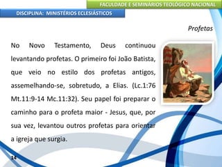 FACULDADE E SEMINÁRIOS TEOLÓGICO NACIONAL
DISCIPLINA: MINISTÉRIOS ECLESIÁSTICOS
No Novo Testamento, Deus continuou
levantando profetas. O primeiro foi João Batista,
que veio no estilo dos profetas antigos,
assemelhando-se, sobretudo, a Elias. (Lc.1:76
Mt.11:9-14 Mc.11:32). Seu papel foi preparar o
caminho para o profeta maior - Jesus, que, por
sua vez, levantou outros profetas para orientar
a igreja que surgia.
14
Profetas
 