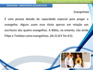 FACULDADE E SEMINÁRIOS TEOLÓGICO NACIONAL
DISCIPLINA: MINISTÉRIOS ECLESIÁSTICOS
É uma pessoa dotada de capacidade especial para pregar o
evangelho. Alguns usam esse título apenas em relação aos
escritores dos quatro evangelhos. A Bíblia, no entanto, cita ainda
Filipe e Timóteo como evangelistas. (At.21:8 II Tm.4:5).
16
Evangelistas
 