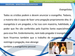 FACULDADE E SEMINÁRIOS TEOLÓGICO NACIONAL
DISCIPLINA: MINISTÉRIOS ECLESIÁSTICOS
Todos os cristãos podem e devem anunciar o evangelho. Todavia,
a maioria não é capaz de fazer uma pregação propriamente dita. O
evangelista é um pregador, e faz isso com maestria, habilidade, e
poder que lhe são conferidos pelo Espírito Santo especialmente
para esse fim. Evidentemente, nem todo pregador é evangelista. É
bom frisarmos também que o trabalho do evangelista não se
restringe à pregação, mas abrange
também o evangelismo pessoal.
17
Evangelistas
 
