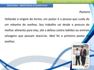 FACULDADE E SEMINÁRIOS TEOLÓGICO NACIONAL
DISCIPLINA: MINISTÉRIOS ECLESIÁSTICOS
Voltando à origem do termo, um pastor é a pessoa que cuida de
um rebanho de ovelhas. Seu trabalho vai desde a procura do
melhor alimento para elas, até a defesa contra ladrões ou animais
selvagens que possam atacá-las. Abel foi o primeiro pastor de
ovelhas.
19
Pastores
 