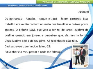 FACULDADE E SEMINÁRIOS TEOLÓGICO NACIONAL
DISCIPLINA: MINISTÉRIOS ECLESIÁSTICOS
Os patriarcas - Abraão, Isaque e Jacó - foram pastores. Esse
trabalho era muito comum no meio dos israelitas e outros povos
antigos. O próprio Davi, que veio a ser rei de Israel, cuidava de
ovelhas quando era jovem, e percebeu que, da mesma forma,
Deus cuidava dele e de seu povo. Ao reconhecer esse fato,
Davi escreveu o conhecido Salmo 23:
"O Senhor é o meu pastor e nada me faltará".
19
Pastores
 
