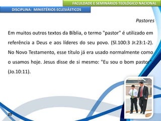 FACULDADE E SEMINÁRIOS TEOLÓGICO NACIONAL
DISCIPLINA: MINISTÉRIOS ECLESIÁSTICOS
Em muitos outros textos da Bíblia, o termo "pastor" é utilizado em
referência a Deus e aos líderes do seu povo. (Sl.100:3 Jr.23:1-2).
No Novo Testamento, esse título já era usado normalmente como
o usamos hoje. Jesus disse de si mesmo: "Eu sou o bom pastor".
(Jo.10:11).
20
Pastores
 