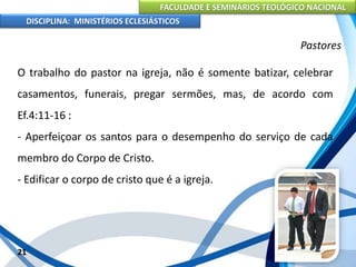 FACULDADE E SEMINÁRIOS TEOLÓGICO NACIONAL
DISCIPLINA: MINISTÉRIOS ECLESIÁSTICOS
O trabalho do pastor na igreja, não é somente batizar, celebrar
casamentos, funerais, pregar sermões, mas, de acordo com
Ef.4:11-16 :
- Aperfeiçoar os santos para o desempenho do serviço de cada
membro do Corpo de Cristo.
- Edificar o corpo de cristo que é a igreja.
21
Pastores
 