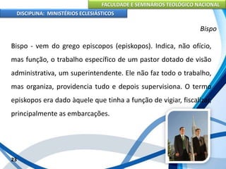 FACULDADE E SEMINÁRIOS TEOLÓGICO NACIONAL
DISCIPLINA: MINISTÉRIOS ECLESIÁSTICOS
Bispo - vem do grego episcopos (episkopos). Indica, não ofício,
mas função, o trabalho específico de um pastor dotado de visão
administrativa, um superintendente. Ele não faz todo o trabalho,
mas organiza, providencia tudo e depois supervisiona. O termo
episkopos era dado àquele que tinha a função de vigiar, fiscalizar,
principalmente as embarcações.
23
Bispo
 