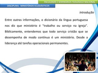 FACULDADE E SEMINÁRIOS TEOLÓGICO NACIONAL
DISCIPLINA: MINISTÉRIOS ECLESIÁSTICOS
Entre outras informações, o dicionário da língua portuguesa
nos diz que ministério é "trabalho ou serviço na igreja".
Biblicamente, entendemos que todo serviço cristão que se
desempenha de modo contínuo é um ministério. Desde a
liderança até tarefas operacionais permanentes.
1
Introdução
 