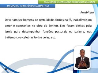 FACULDADE E SEMINÁRIOS TEOLÓGICO NACIONAL
DISCIPLINA: MINISTÉRIOS ECLESIÁSTICOS
Deveriam ser homens de certa idade, firmes na fé, inabaláveis no
amor e constantes na obra do Senhor. Eles foram eleitos pela
igreja para desempenhar funções pastorais na palavra, nos
batismos, na celebração das ceias, etc.
26
Presbítero
 