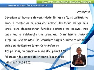 FACULDADE E SEMINÁRIOS TEOLÓGICO NACIONAL
DISCIPLINA: MINISTÉRIOS ECLESIÁSTICOS
Deveriam ser homens de certa idade, firmes na fé, inabaláveis no
amor e constantes na obra do Senhor. Eles foram eleitos pela
igreja para desempenhar funções pastorais na palavra, nos
batismos, na celebração das ceias, etc. O ministério pastoral
surgiu no livro de Atos. Em Jerusalém surgiu o primeiro rebanho
pela obra do Espírito Santo. Constituído de
120 pessoas, no princípio, aumentou para 3.120;
foi crescendo sempre até chegar a "dezenas de
milhares“ (At.21:20).
27
Presbítero
 