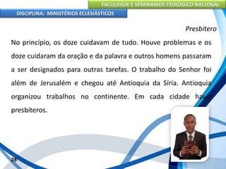FACULDADE E SEMINÁRIOS TEOLÓGICO NACIONAL
DISCIPLINA: MINISTÉRIOS ECLESIÁSTICOS
No princípio, os doze cuidavam de tudo. Houve problemas e os
doze cuidaram da oração e da palavra e outros homens passaram
a ser designados para outras tarefas. O trabalho do Senhor foi
além de Jerusalém e chegou até Antioquia da Síria. Antioquia
organizou trabalhos no continente. Em cada cidade havia
presbíteros.
28
Presbítero
 