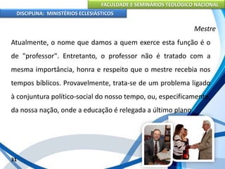FACULDADE E SEMINÁRIOS TEOLÓGICO NACIONAL
DISCIPLINA: MINISTÉRIOS ECLESIÁSTICOS
Atualmente, o nome que damos a quem exerce esta função é o
de "professor". Entretanto, o professor não é tratado com a
mesma importância, honra e respeito que o mestre recebia nos
tempos bíblicos. Provavelmente, trata-se de um problema ligado
à conjuntura político-social do nosso tempo, ou, especificamente,
da nossa nação, onde a educação é relegada a último plano.
31
Mestre
 