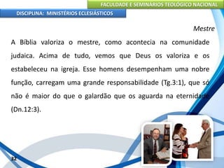 FACULDADE E SEMINÁRIOS TEOLÓGICO NACIONAL
DISCIPLINA: MINISTÉRIOS ECLESIÁSTICOS
A Bíblia valoriza o mestre, como acontecia na comunidade
judaica. Acima de tudo, vemos que Deus os valoriza e os
estabeleceu na igreja. Esse homens desempenham uma nobre
função, carregam uma grande responsabilidade (Tg.3:1), que só
não é maior do que o galardão que os aguarda na eternidade
(Dn.12:3).
32
Mestre
 