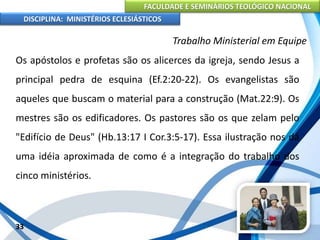 FACULDADE E SEMINÁRIOS TEOLÓGICO NACIONAL
DISCIPLINA: MINISTÉRIOS ECLESIÁSTICOS
Os apóstolos e profetas são os alicerces da igreja, sendo Jesus a
principal pedra de esquina (Ef.2:20-22). Os evangelistas são
aqueles que buscam o material para a construção (Mat.22:9). Os
mestres são os edificadores. Os pastores são os que zelam pelo
"Edifício de Deus" (Hb.13:17 I Cor.3:5-17). Essa ilustração nos dá
uma idéia aproximada de como é a integração do trabalho dos
cinco ministérios.
33
Trabalho Ministerial em Equipe
 