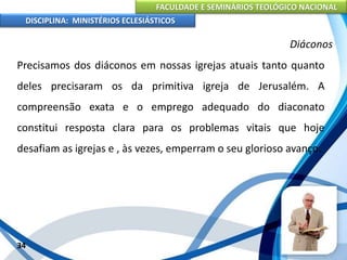 FACULDADE E SEMINÁRIOS TEOLÓGICO NACIONAL
DISCIPLINA: MINISTÉRIOS ECLESIÁSTICOS
Precisamos dos diáconos em nossas igrejas atuais tanto quanto
deles precisaram os da primitiva igreja de Jerusalém. A
compreensão exata e o emprego adequado do diaconato
constitui resposta clara para os problemas vitais que hoje
desafiam as igrejas e , às vezes, emperram o seu glorioso avanço.
34
Diáconos
 