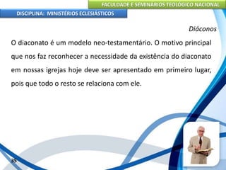FACULDADE E SEMINÁRIOS TEOLÓGICO NACIONAL
DISCIPLINA: MINISTÉRIOS ECLESIÁSTICOS
O diaconato é um modelo neo-testamentário. O motivo principal
que nos faz reconhecer a necessidade da existência do diaconato
em nossas igrejas hoje deve ser apresentado em primeiro lugar,
pois que todo o resto se relaciona com ele.
35
Diáconos
 