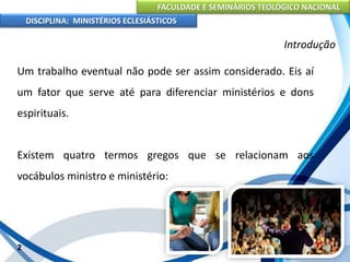 FACULDADE E SEMINÁRIOS TEOLÓGICO NACIONAL
DISCIPLINA: MINISTÉRIOS ECLESIÁSTICOS
Um trabalho eventual não pode ser assim considerado. Eis aí
um fator que serve até para diferenciar ministérios e dons
espirituais.
Existem quatro termos gregos que se relacionam aos
vocábulos ministro e ministério:
2
Introdução
 