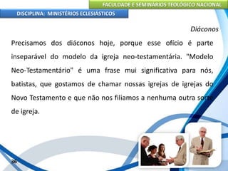 FACULDADE E SEMINÁRIOS TEOLÓGICO NACIONAL
DISCIPLINA: MINISTÉRIOS ECLESIÁSTICOS
Precisamos dos diáconos hoje, porque esse ofício é parte
inseparável do modelo da igreja neo-testamentária. "Modelo
Neo-Testamentário" é uma frase mui significativa para nós,
batistas, que gostamos de chamar nossas igrejas de igrejas do
Novo Testamento e que não nos filiamos a nenhuma outra sorte
de igreja.
36
Diáconos
 