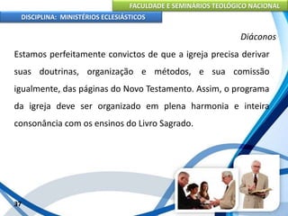 FACULDADE E SEMINÁRIOS TEOLÓGICO NACIONAL
DISCIPLINA: MINISTÉRIOS ECLESIÁSTICOS
Estamos perfeitamente convictos de que a igreja precisa derivar
suas doutrinas, organização e métodos, e sua comissão
igualmente, das páginas do Novo Testamento. Assim, o programa
da igreja deve ser organizado em plena harmonia e inteira
consonância com os ensinos do Livro Sagrado.
37
Diáconos
 