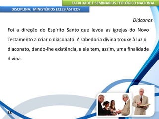 FACULDADE E SEMINÁRIOS TEOLÓGICO NACIONAL
DISCIPLINA: MINISTÉRIOS ECLESIÁSTICOS
Foi a direção do Espírito Santo que levou as igrejas do Novo
Testamento a criar o diaconato. A sabedoria divina trouxe à luz o
diaconato, dando-lhe existência, e ele tem, assim, uma finalidade
divina.
38
Diáconos
 