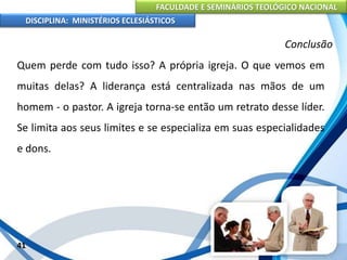 FACULDADE E SEMINÁRIOS TEOLÓGICO NACIONAL
DISCIPLINA: MINISTÉRIOS ECLESIÁSTICOS
Quem perde com tudo isso? A própria igreja. O que vemos em
muitas delas? A liderança está centralizada nas mãos de um
homem - o pastor. A igreja torna-se então um retrato desse líder.
Se limita aos seus limites e se especializa em suas especialidades
e dons.
41
Conclusão
 