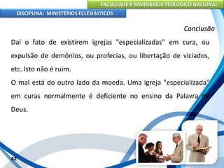 FACULDADE E SEMINÁRIOS TEOLÓGICO NACIONAL
DISCIPLINA: MINISTÉRIOS ECLESIÁSTICOS
Daí o fato de existirem igrejas "especializadas" em cura, ou
expulsão de demônios, ou profecias, ou libertação de viciados,
etc. Isto não é ruim.
O mal está do outro lado da moeda. Uma igreja "especializada"
em curas normalmente é deficiente no ensino da Palavra de
Deus.
42
Conclusão
 
