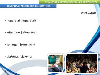 FACULDADE E SEMINÁRIOS TEOLÓGICO NACIONAL
DISCIPLINA: MINISTÉRIOS ECLESIÁSTICOS
- huperetai (huperetai)
- leitourgos (leitourgos)
- sunergon (sunergon)
- diakonos (diakonos)
3
Introdução
 