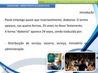 FACULDADE E SEMINÁRIOS TEOLÓGICO NACIONAL
DISCIPLINA: MINISTÉRIOS ECLESIÁSTICOS
Paulo emprega quase que invariavelmente, diakonos. O termo
aparece, nas quatro formas, 25 vezes no Novo Testamento.
A forma "diakonia" aparece 24 vezes, sendo traduzida por:
- Distribuição de serviço, socorro, serviço, ministério ou
administração.
4
Introdução
 