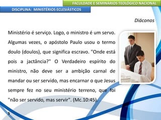 FACULDADE E SEMINÁRIOS TEOLÓGICO NACIONAL
DISCIPLINA: MINISTÉRIOS ECLESIÁSTICOS
Ministério é serviço. Logo, o ministro é um servo.
Algumas vezes, o apóstolo Paulo usou o termo
doulo (doulos), que significa escravo. "Onde está
pois a jactância?" O Verdadeiro espírito do
ministro, não deve ser a ambição carnal de
mandar ou ser servido, mas encarnar o que Jesus
sempre fez no seu ministério terreno, que foi
"não ser servido, mas servir". (Mc.10:45).
5
Diáconos
 