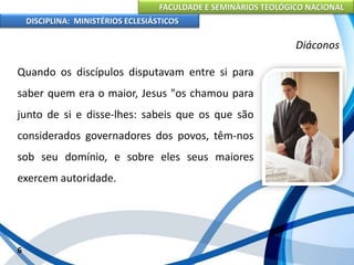 FACULDADE E SEMINÁRIOS TEOLÓGICO NACIONAL
DISCIPLINA: MINISTÉRIOS ECLESIÁSTICOS
Quando os discípulos disputavam entre si para
saber quem era o maior, Jesus "os chamou para
junto de si e disse-lhes: sabeis que os que são
considerados governadores dos povos, têm-nos
sob seu domínio, e sobre eles seus maiores
exercem autoridade.
6
Diáconos
 