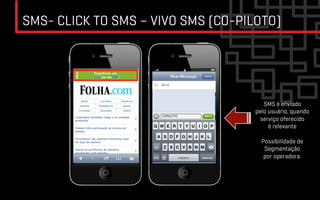 SMS- CLICK TO SMS – VIVO SMS (CO-PILOTO)




                                       SMS é enviado
                                    pelo usuário, quando
                                      serviço oferecido
                                         é relevante

                                      Possibilidade de
                                       Segmentação
                                       por operadora.
 