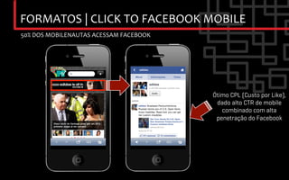 FORMATOS	
  |	
  CLICK	
  TO	
  FACEBOOK	
  MOBILE	
  
50%	
  DOS	
  MOBILENAUTAS	
  ACESSAM	
  FACEBOOK	
  




                                                        Ótimo CPL (Custo por Like),
                                                         dado alto CTR de mobile
                                                           combinado com alta
                                                         penetração do Facebook
 
