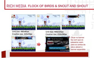 RICH MEDIA   FLOCK OF BIRDS  SNOUT AND SHOUT




                                   Clicar no banner
                                   faz com que os
                                   pássaros voem
                                   para os cantos da
                                   tela e abram o
                                   banner expandido
 