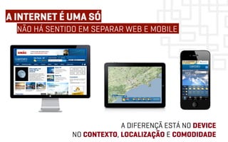 A INTERNET É UMA SÓ
  NÃO HÁ SENTIDO EM SEPARAR WEB E MOBILE




                            A DIFERENÇÃ ESTÁ NO DEVICE
               NO CONTEXTO, LOCALIZAÇÃO E COMODIDADE
 