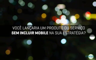 VOCÊ LANÇARIA UM PRODUTO OU SERVIÇO
SEM INCLUIR MOBILE NA SUA ESTRATÉGIA?
 
