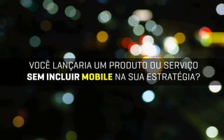 VOCÊ LANÇARIA UM PRODUTO OU SERVIÇO
SEM INCLUIR MOBILE NA SUA ESTRATÉGIA?
 