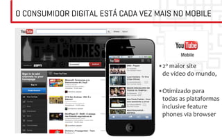O CONSUMIDOR DIGITAL ESTÁ CADA VEZ MAIS NO MOBILE




                                   	
             Mobile

                                   • 2o	
  maior	
  site	
  
                                        de	
  vídeo	
  do	
  mundo,	
  
                                        	
  
                                   • Otimizado	
  para	
  
                                        todas	
  as	
  plataformas	
  
                                        inclusive	
  feature	
  
                                        phones	
  via	
  browser	
  
 