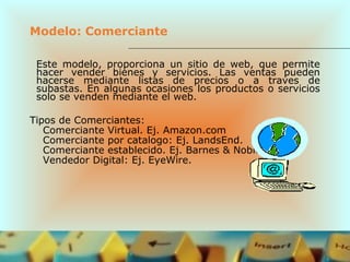 Modelo: Comerciante
Este modelo, proporciona un sitio de web, que permite
hacer vender bienes y servicios. Las ventas pueden
hacerse mediante listas de precios o a traves de
subastas. En algunas ocasiones los productos o servicios
solo se venden mediante el web.
Tipos de Comerciantes:
Comerciante Virtual. Ej. Amazon.com
Comerciante por catalogo: Ej. LandsEnd.
Comerciante establecido. Ej. Barnes & Noble.
Vendedor Digital: Ej. EyeWire.
 