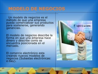 MODELO DE NEGOCIOS
Un modelo de negocios es el
método de que una empresa
pueda comercializar sus productos
para sostenerse, generando
ganancias.
El modelo de negocios describe la
forma en que una empresa hace
dinero y describe como se
encuentra posicionada en el
mercado.
El comercio electrónico esta
creando nuevos modelos de
negocios (Subastas electrónicas:
e-bay).
 