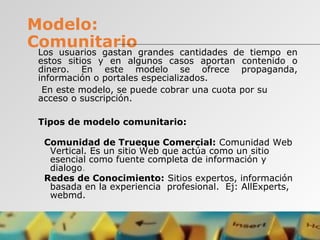 Modelo:
Comunitario
Los usuarios gastan grandes cantidades de tiempo en
estos sitios y en algunos casos aportan contenido o
dinero. En este modelo se ofrece propaganda,
información o portales especializados.
En este modelo, se puede cobrar una cuota por su
acceso o suscripción.
Tipos de modelo comunitario:
Comunidad de Trueque Comercial: Comunidad Web
Vertical. Es un sitio Web que actúa como un sitio
esencial como fuente completa de información y
dialogo.
Redes de Conocimiento: Sitios expertos, información
basada en la experiencia profesional. Ej: AllExperts,
webmd.
 