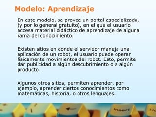 Modelo: Aprendizaje
En este modelo, se provee un portal especializado,
(y por lo general gratuito), en el que el usuario
accesa material didáctico de aprendizaje de alguna
rama del conocimiento.
Existen sitios en donde el servidor maneja una
aplicación de un robot, el usuario puede operar
físicamente movimientos del robot. Esto, permite
dar publicidad a algún descubrimiento o a algún
producto.
Algunos otros sitios, permiten aprender, por
ejemplo, aprender ciertos conocimientos como
matemáticas, historia, o otros lenguajes.
 