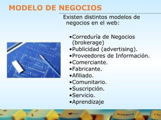 MODELO DE NEGOCIOS
Existen distintos modelos de
negocios en el web:
•Correduría de Negocios
(brokerage)
•Publicidad (advertising).
•Proveedores de Información.
•Comerciante.
•Fabricante.
•Afiliado.
•Comunitario.
•Suscripción.
•Servicio.
•Aprendizaje
 