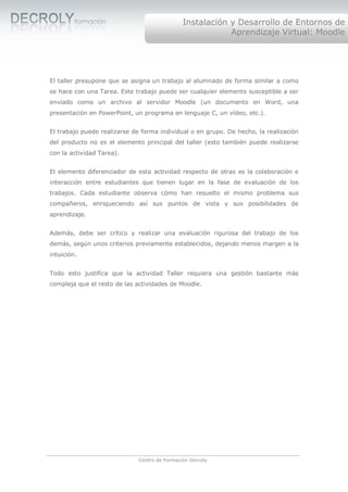 Instalación y Desarrollo de Entornos de
                                                           Aprendizaje Virtual: Moodle




El taller presupone que se asigna un trabajo al alumnado de forma similar a como
se hace con una Tarea. Este trabajo puede ser cualquier elemento susceptible a ser
enviado como un archivo al servidor Moodle (un documento en Word, una
presentación en PowerPoint, un programa en lenguaje C, un vídeo, etc.).


El trabajo puede realizarse de forma individual o en grupo. De hecho, la realización
del producto no es el elemento principal del taller (esto también puede realizarse
con la actividad Tarea).


El elemento diferenciador de esta actividad respecto de otras es la colaboración e
interacción entre estudiantes que tienen lugar en la fase de evaluación de los
trabajos. Cada estudiante observa cómo han resuelto el mismo problema sus
compañeros, enriqueciendo así sus puntos de vista y sus posibilidades de
aprendizaje.


Además, debe ser crítico y realizar una evaluación rigurosa del trabajo de los
demás, según unos criterios previamente establecidos, dejando menos margen a la
intuición.


Todo esto justifica que la actividad Taller requiera una gestión bastante más
compleja que el resto de las actividades de Moodle.




                              Centro de Formación Decroly
 