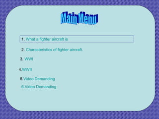 Main Menu 1.  What a fighter aircraft is 2.  Characteristics of fighter aircraft. 3.  WWI 4. WWII 5. Video Demanding 6.Video Demanding 