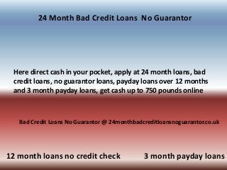24 Month Bad Credit Loans No Guarantor
Here direct cash in your pocket, apply at 24 month loans, bad
credit loans, no guarantor loans, payday loans over 12 months
and 3 month payday loans, get cash up to 750 pounds online
Bad Credit Loans No Guarantor @ 24monthbadcreditloansnoguarantor.co.uk
12 month loans no credit check 3 month payday loans
 