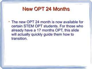 New OPT 24 MonthsNew OPT 24 Months

The new OPT 24 month is now available for
certain STEM OPT students. For those who
already have a 17 months OPT, this slide
will actually quickly guide them how to
transition.
 
