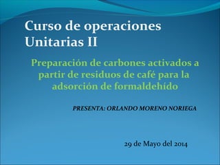 Curso de operaciones
Unitarias II
Preparación de carbones activados a
partir de residuos de café para la
adsorción de formaldehído
PRESENTA: ORLANDO MORENO NORIEGA
29 de Mayo del 2014
 