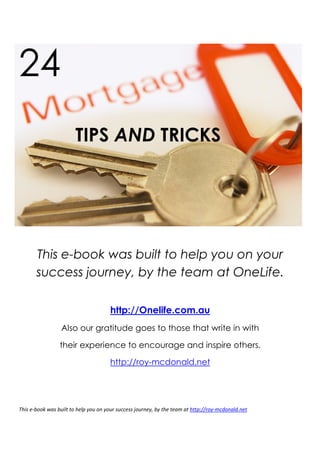 24
                        TIPS AND TRICKS




       This e-book was built to help you on your
       success journey, by the team at OneLife.

                                      http://Onelife.com.au
                  Also our gratitude goes to those that write in with

                 their experience to encourage and inspire others.

                                      http://roy-mcdonald.net




This e-book was built to help you on your success journey, by the team at http://roy-mcdonald.net
 