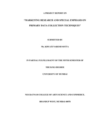 A PROJECT REPORT ON
“MARKETING RESEARCH AND SPECIAL EMPHASIS ON
PRIMARY DATA COLLECTION TECHNIQUES"
SUBMITTED BY
Ms. KHYATI NARESH SOTTA
IN PARTIAL FULFILLMAENT OF THE FIFTH SEMESTER OF
THE B.M.S DEGREE
UNIVERSITY OF MUMBAI
NES RATNAM COLLEGE OF ARTS SCIENCE AND COMMERCE.
BHANDUP WEST, MUMBAI 40078
 