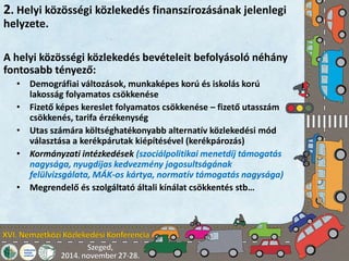 2. Helyi közösségi közlekedés finanszírozásának jelenlegi 
helyzete. 
A helyi közösségi közlekedés bevételeit befolyásoló néhány 
fontosabb tényező: 
• Demográfiai változások, munkaképes korú és iskolás korú 
lakosság folyamatos csökkenése 
• Fizető képes kereslet folyamatos csökkenése – fizető utasszám 
csökkenés, tarifa érzékenység 
• Utas számára költséghatékonyabb alternatív közlekedési mód 
választása a kerékpárutak kiépítésével (kerékpározás) 
• Kormányzati intézkedések (szociálpolitikai menetdíj támogatás 
nagysága, nyugdíjas kedvezmény jogosultságának 
felülvizsgálata, MÁK-os kártya, normatív támogatás nagysága) 
• Megrendelő és szolgáltató általi kínálat csökkentés stb… 
 